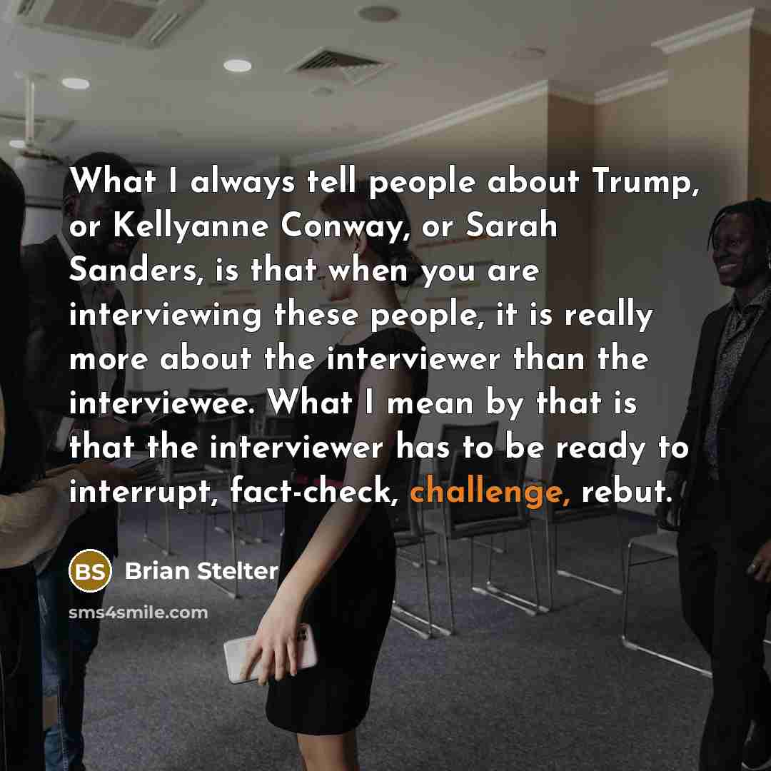 “What I always tell people about Trump, or Kellyanne Conway, or Sarah Sanders, is that when you are interviewing these people, it is really more about the interviewer than the interviewee. What I mean by that is that the interviewer has to be ready to interrupt, fact-check, challenge, rebut.” quote by Brian Stelter