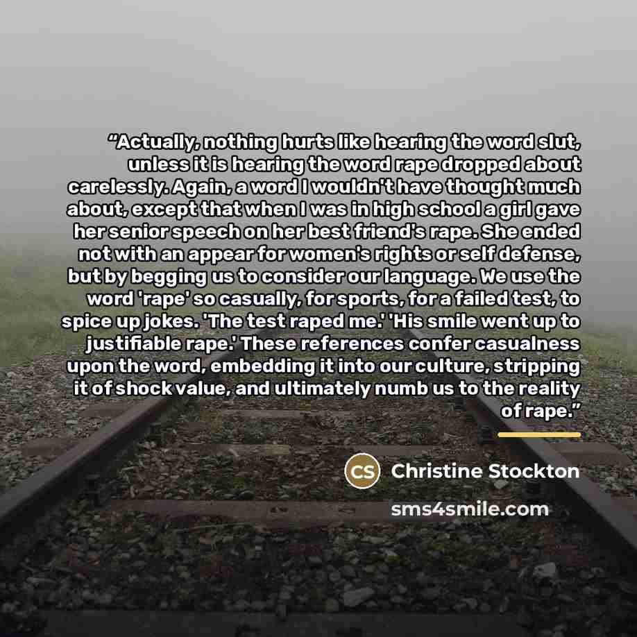 “Actually, nothing hurts like hearing the word slut, unless it is hearing the word rape dropped about carelessly. Again, a word I wouldn't have thought much about, except that when I was in high school a girl gave her senior speech on her best friend's rape. She ended not with an appear for women's…” quote by Christine Stockton