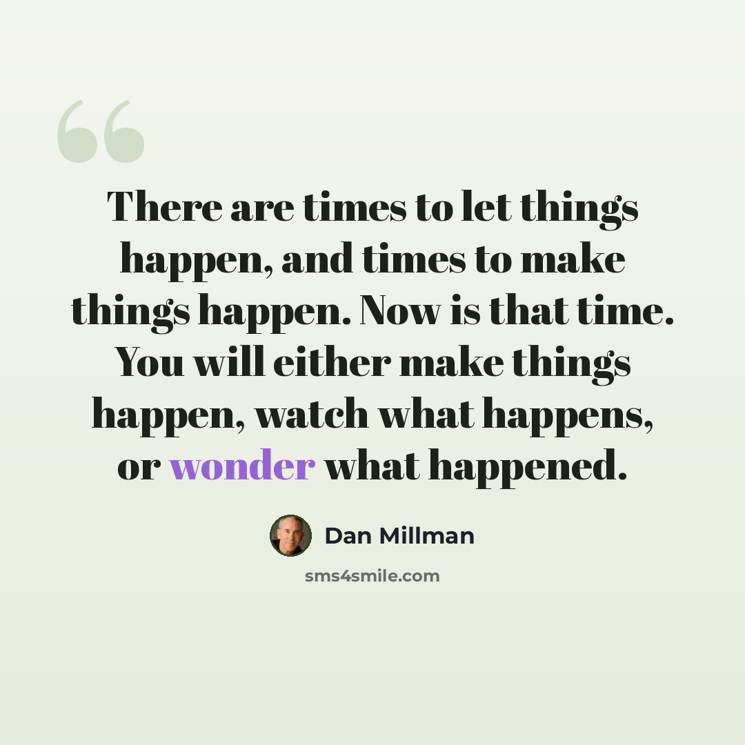 “There are times to let things happen, and times to make things happen. Now is that time. You will either make things happen, watch what happens, or wonder what happened.” quote by Dan Millman