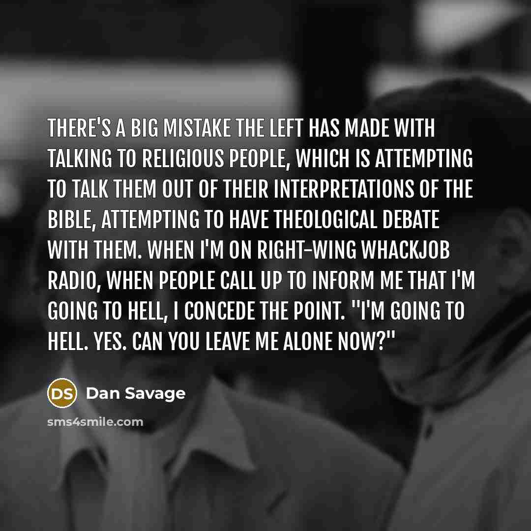 “There's a big mistake the left has made with talking to religious people, which is attempting to talk them out of their interpretations of the Bible, attempting to have theological debate with them. When I'm on right-wing whackjob radio, when people call up to inform me that I'm going to hell, I…” quote by Dan Savage