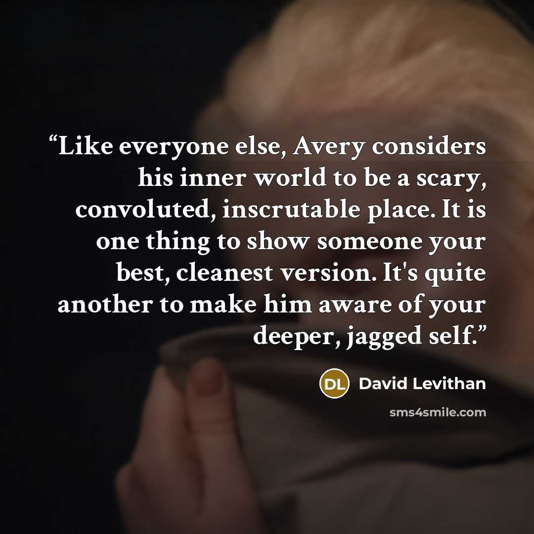 “Like everyone else, Avery considers his inner world to be a scary, convoluted, inscrutable place. It is one thing to show someone your best, cleanest version. It's quite another to make him aware of your deeper, jagged self.” quote by David Levithan