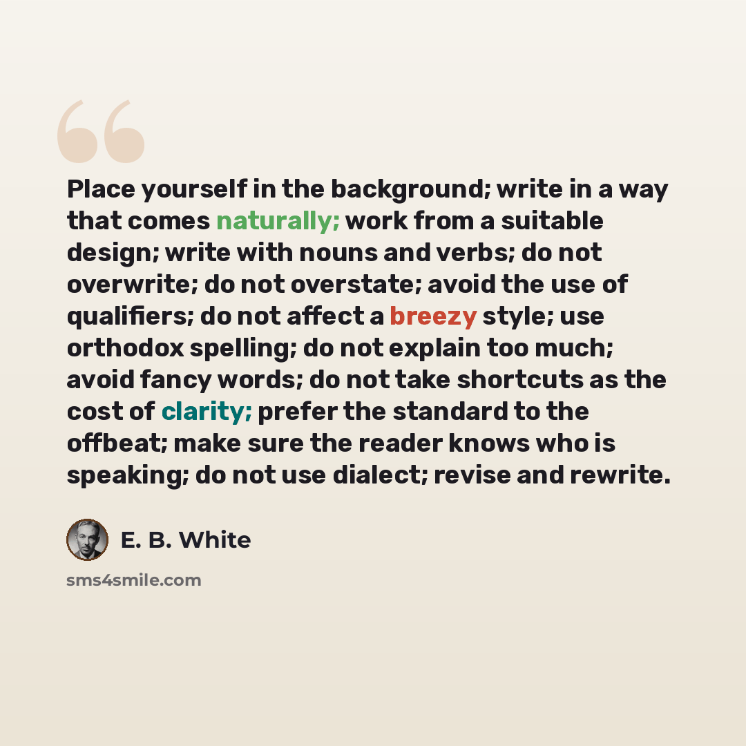 “Place yourself in the background; write in a way that comes naturally; work from a suitable design; write with nouns and verbs; do not overwrite; do not overstate; avoid the use of qualifiers; do not affect a breezy style; use orthodox spelling; do not explain too much; avoid fancy words; do not…” quote by E. B. White