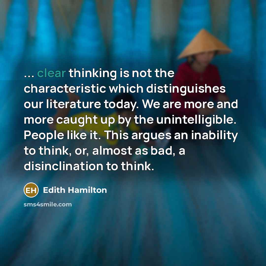 “... clear thinking is not the characteristic which distinguishes our literature today. We are more and more caught up by the unintelligible. People like it. This argues an inability to think, or, almost as bad, a disinclination to think.” quote by Edith Hamilton