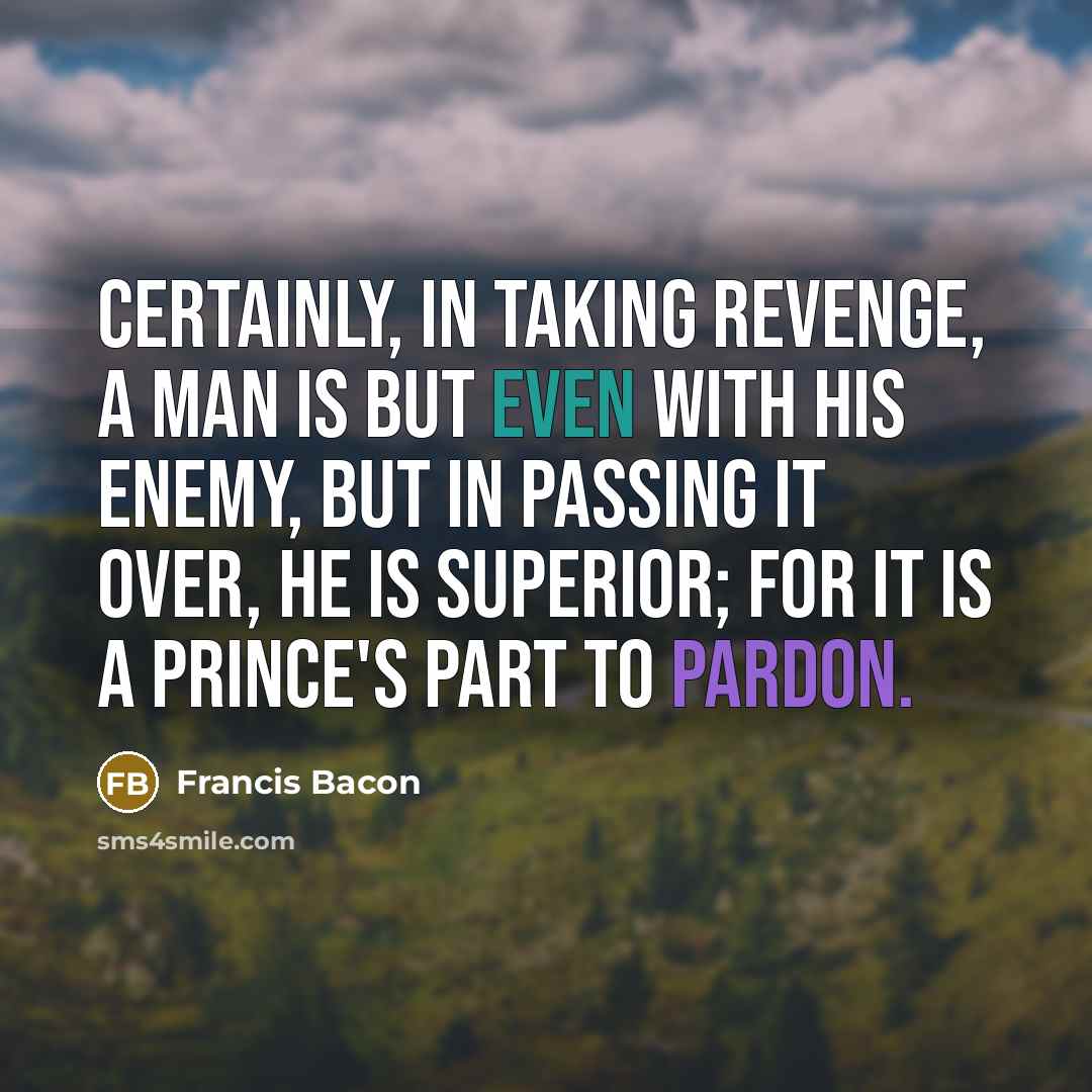 “Certainly, in taking revenge, a man is but even with his enemy, but in passing it over, he is superior; for it is a prince's part to pardon.” quote by Francis Bacon