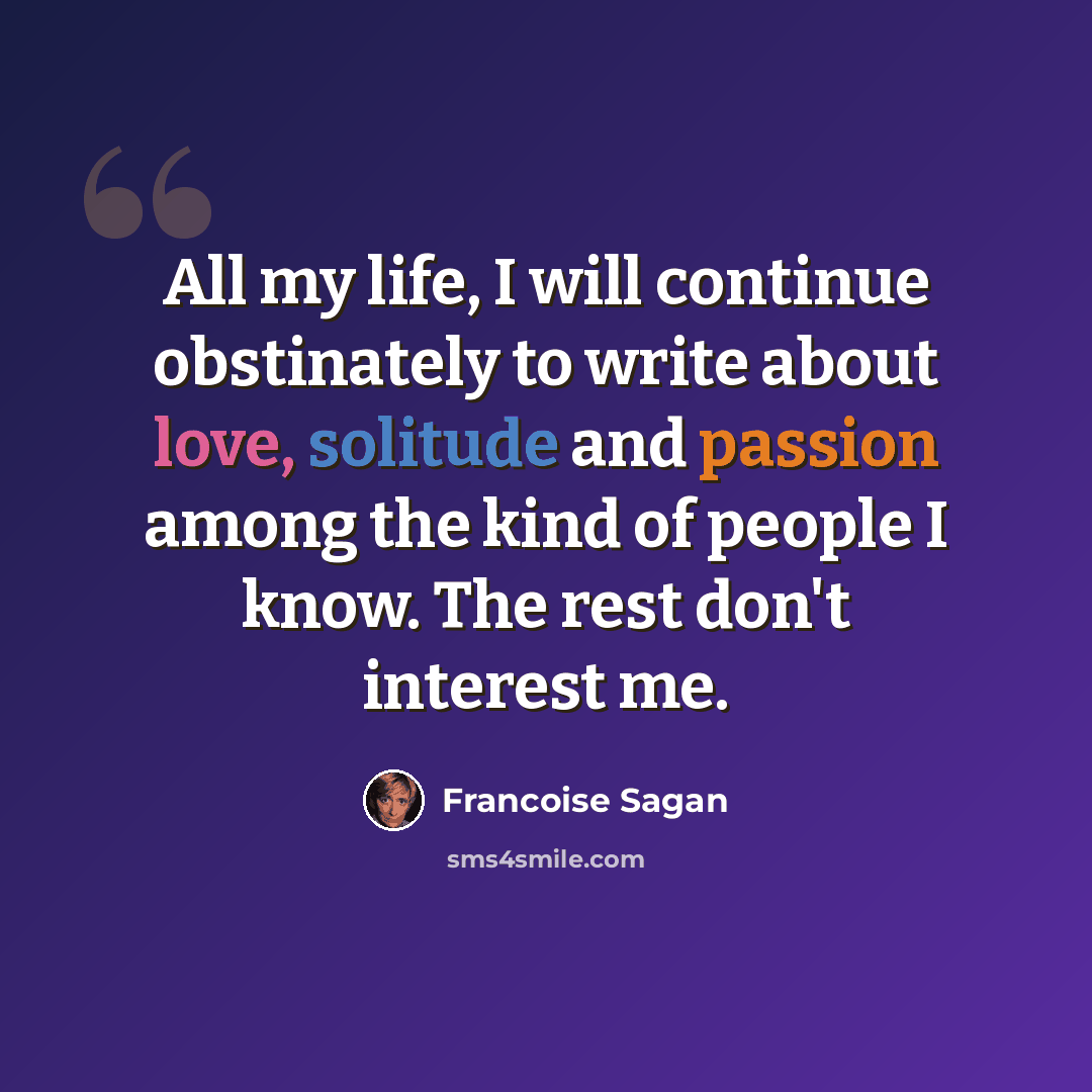 “All my life, I will continue obstinately to write about love, solitude and passion among the kind of people I know. The rest don't interest me.” quote by Francoise Sagan