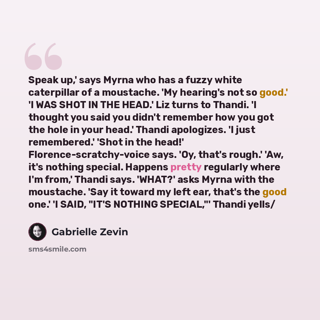 “Speak up,' says Myrna who has a fuzzy white caterpillar of a moustache. 'My hearing's not so good.' 'I WAS SHOT IN THE HEAD.' Liz turns to Thandi. 'I thought you said you didn't remember how you got the hole in your head.' Thandi apologizes. 'I just remembered.' 'Shot in the head!'…” quote by Gabrielle Zevin