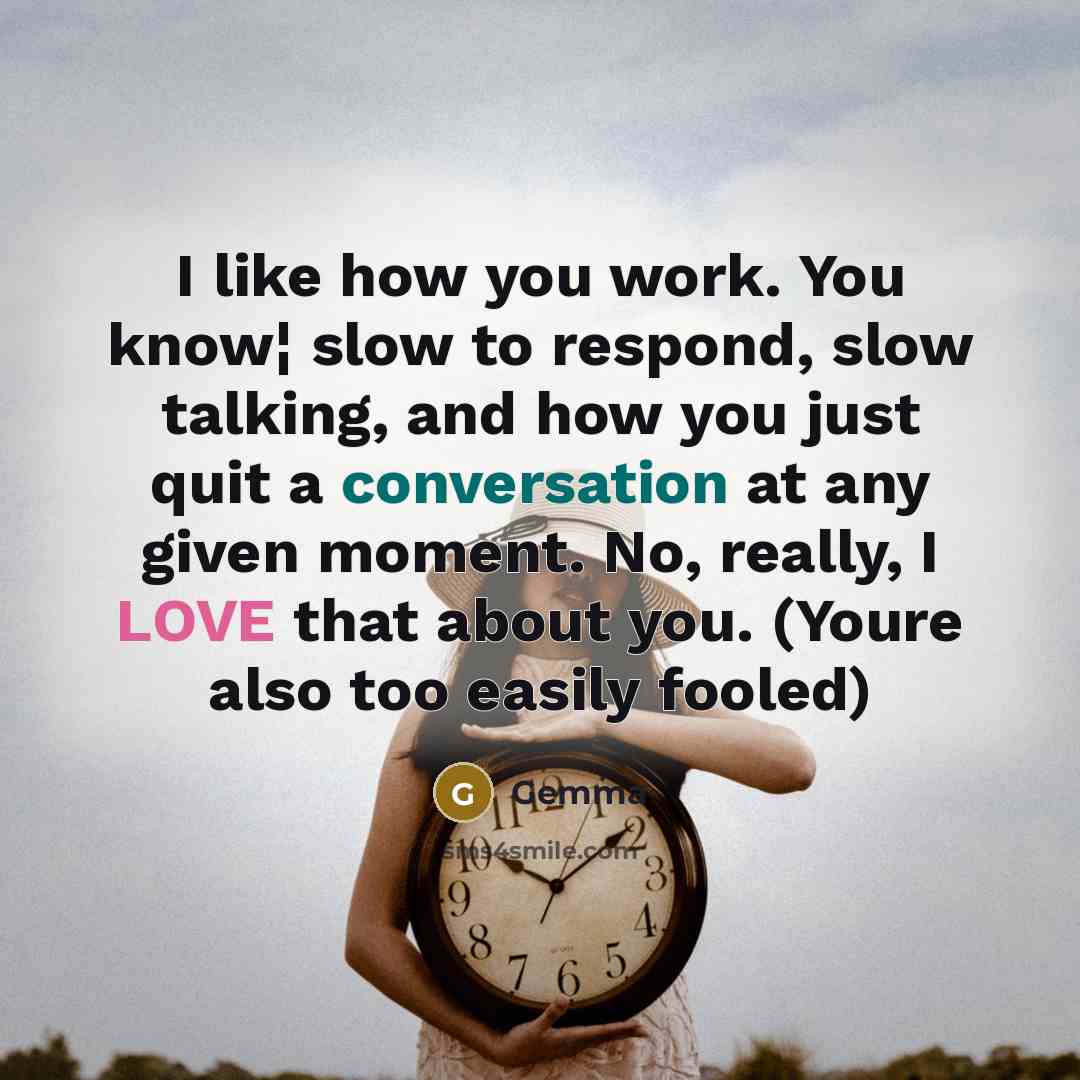 “I like how you work. You know¦ slow to respond, slow talking, and how you just quit a conversation at any given moment. No, really, I LOVE that about you. (Youre also too easily fooled)” quote by Gemma