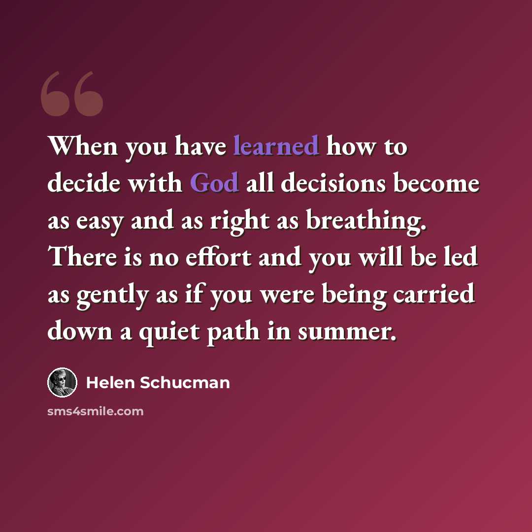 “When you have learned how to decide with God all decisions become as easy and as right as breathing. There is no effort and you will be led as gently as if you were being carried down a quiet path in summer.” quote by Helen Schucman