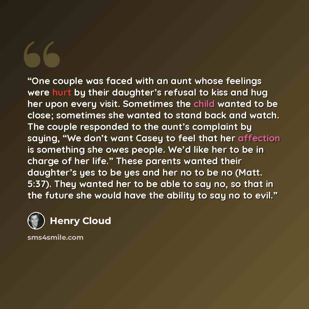 “One couple was faced with an aunt whose feelings were hurt by their daughter’s refusal to kiss and hug her upon every visit. Sometimes the child wanted to be close; sometimes she wanted to stand back and watch. The couple responded to the aunt’s complaint by saying, “We don’t want Casey to feel…” quote by Henry Cloud