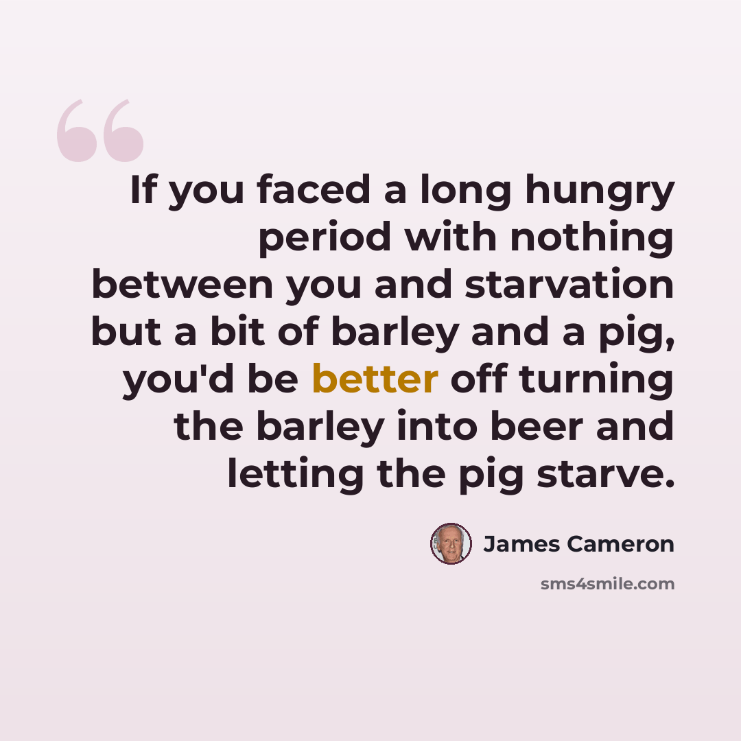 “If you faced a long hungry period with nothing between you and starvation but a bit of barley and a pig, you'd be better off turning the barley into beer and letting the pig starve.” quote by James Cameron