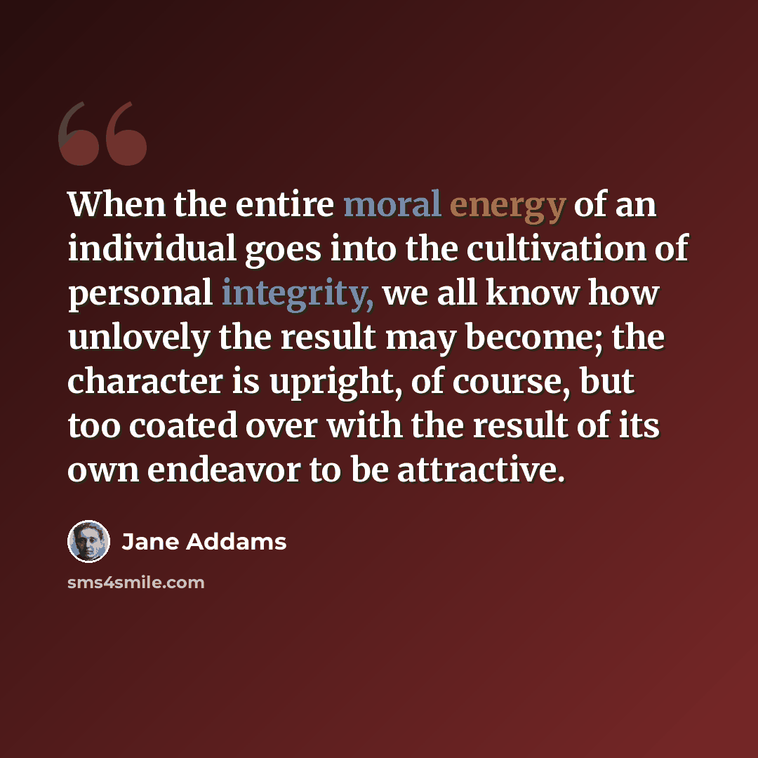 “When the entire moral energy of an individual goes into the cultivation of personal integrity, we all know how unlovely the result may become; the character is upright, of course, but too coated over with the result of its own endeavor to be attractive.” quote by Jane Addams