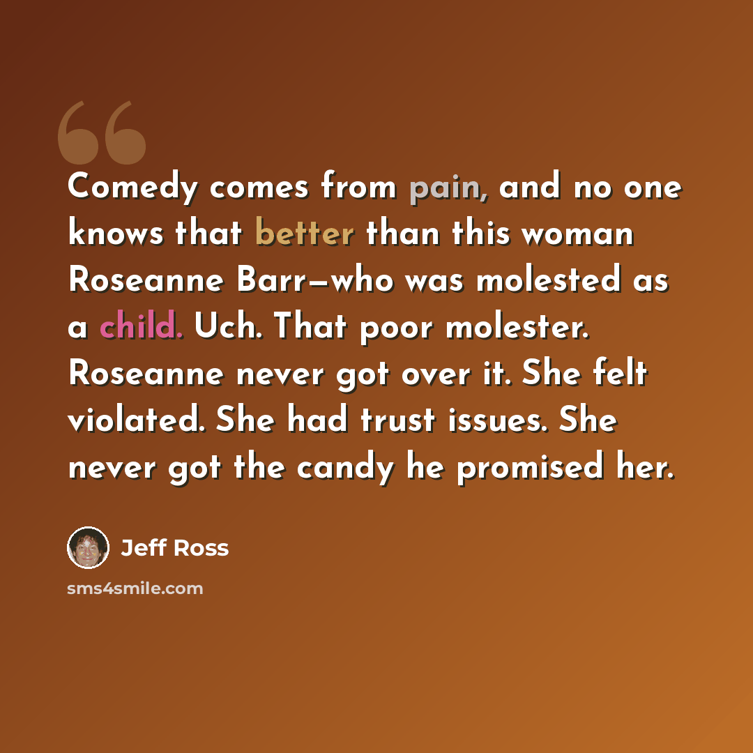 “Comedy comes from pain, and no one knows that better than this woman Roseanne Barr—who was molested as a child. Uch. That poor molester. Roseanne never got over it. She felt violated. She had trust issues. She never got the candy he promised her.” quote by Jeff Ross