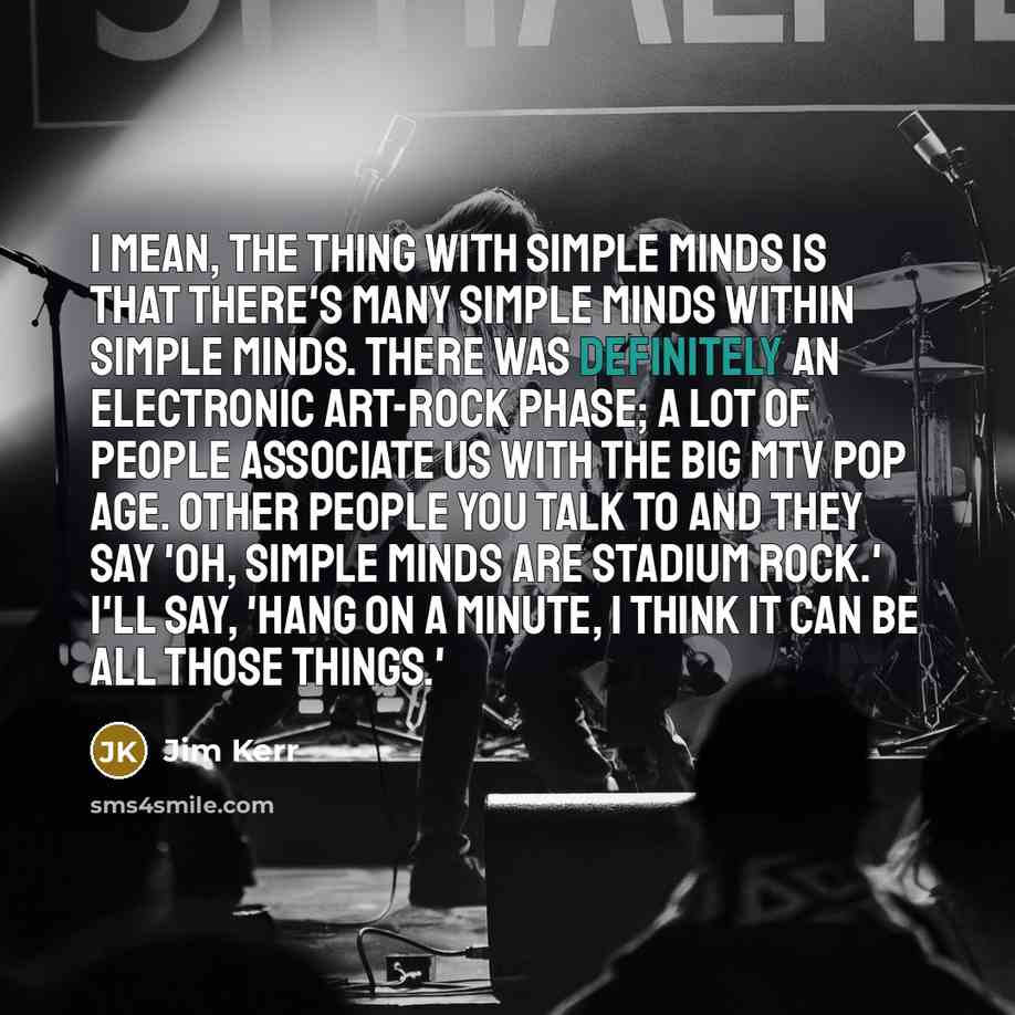 “I mean, the thing with Simple Minds is that there's many Simple Minds within Simple Minds. There was definitely an electronic art-rock phase; a lot of people associate us with the big MTV pop age. Other people you talk to and they say 'Oh, Simple Minds are stadium rock.' I'll say, 'Hang on a…” quote by Jim Kerr