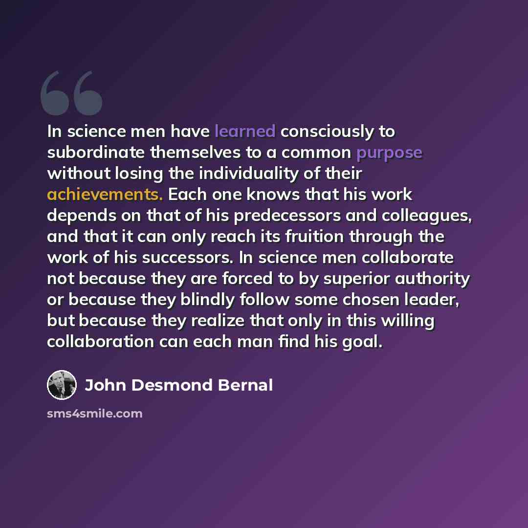 “In science men have learned consciously to subordinate themselves to a common purpose without losing the individuality of their achievements. Each one knows that his work depends on that of his predecessors and colleagues, and that it can only reach its fruition through the work of his successors…” quote by John Desmond Bernal