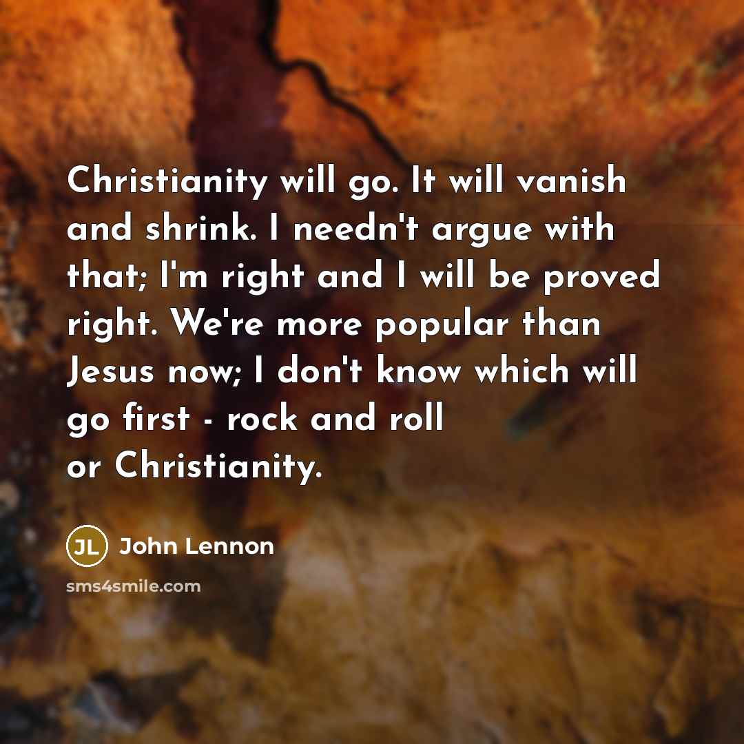 “Christianity will go. It will vanish and shrink. I needn't argue with that; I'm right and I will be proved right. We're more popular than Jesus now; I don't know which will go first - rock and roll or Christianity.” quote by John Lennon