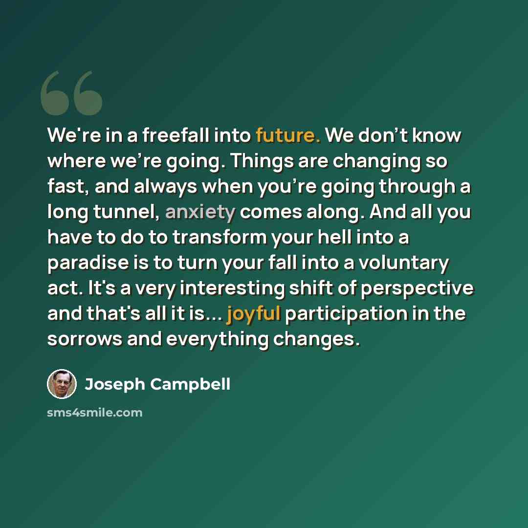 “We're in a freefall into future. We don't know where we're going. Things are changing so fast, and always when you're going through a long tunnel, anxiety comes along. And all you have to do to transform your hell into a paradise is to turn your fall into a voluntary act. It's a very interesting…” quote by Joseph Campbell