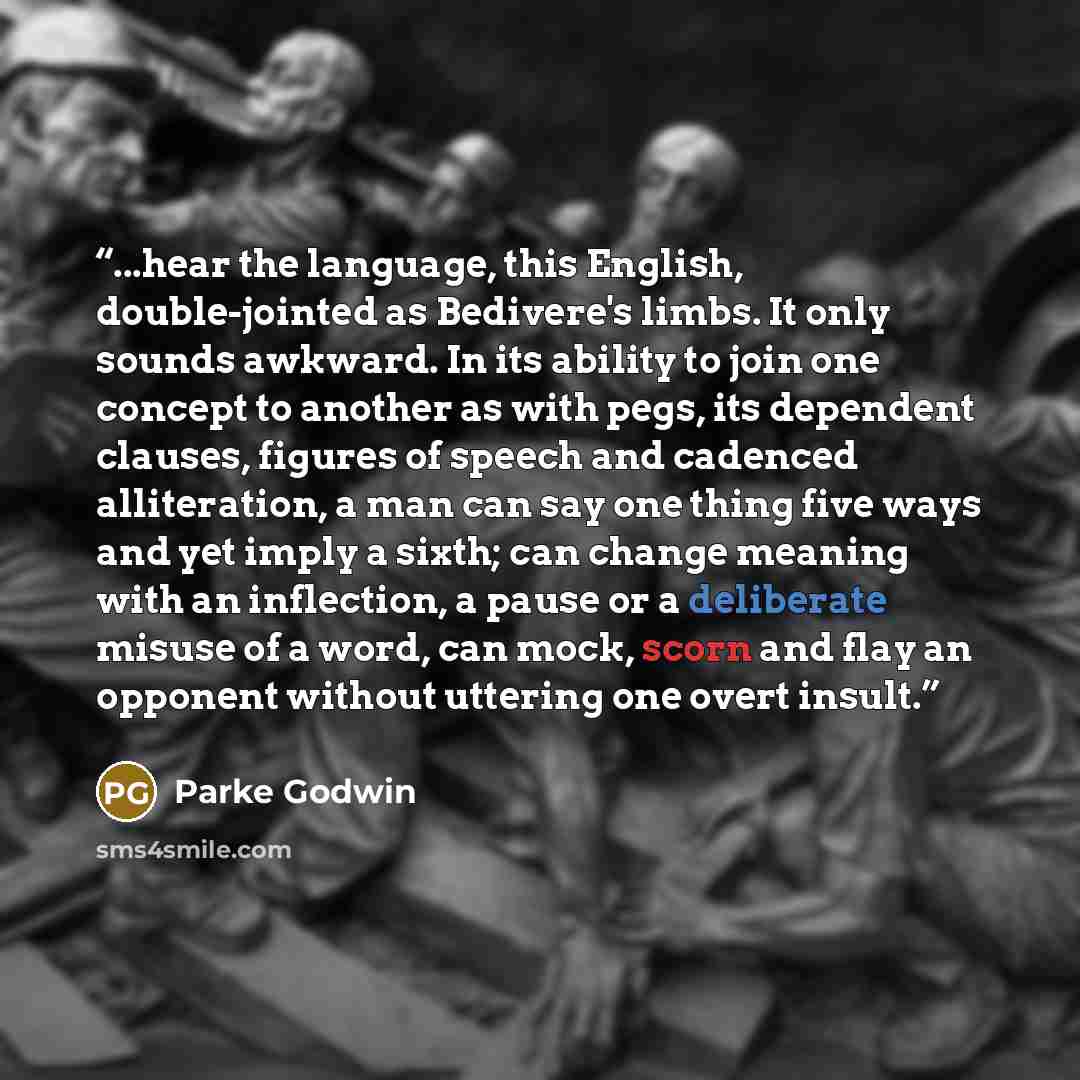 “...hear the language, this English, double-jointed as Bedivere's limbs. It only sounds awkward. In its ability to join one concept to another as with pegs, its dependent clauses, figures of speech and cadenced alliteration, a man can say one thing five ways and yet imply a sixth; can change…” quote by Parke Godwin