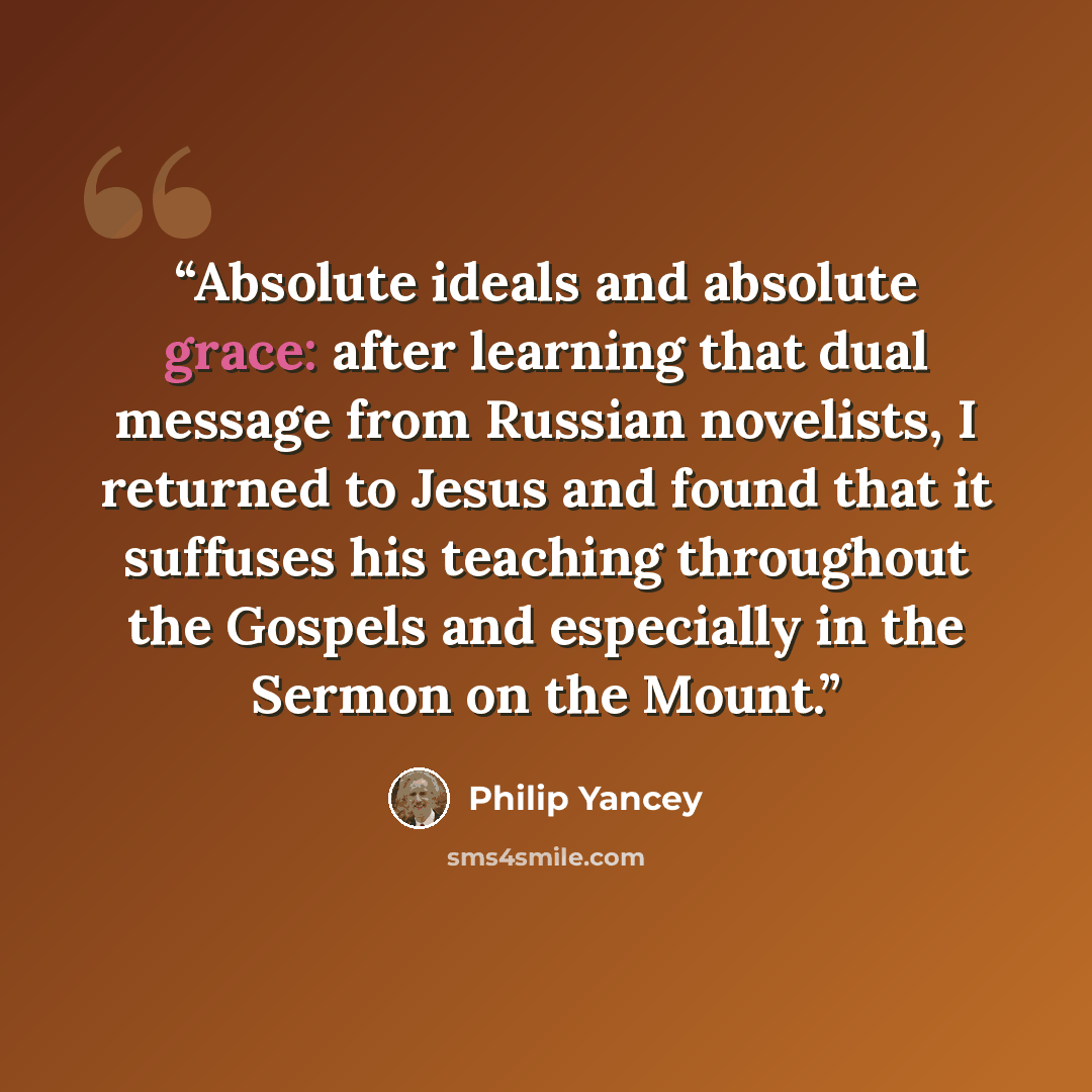“Absolute ideals and absolute grace: after learning that dual message from Russian novelists, I returned to Jesus and found that it suffuses his teaching throughout the Gospels and especially in the Sermon on the Mount.” quote by Philip Yancey