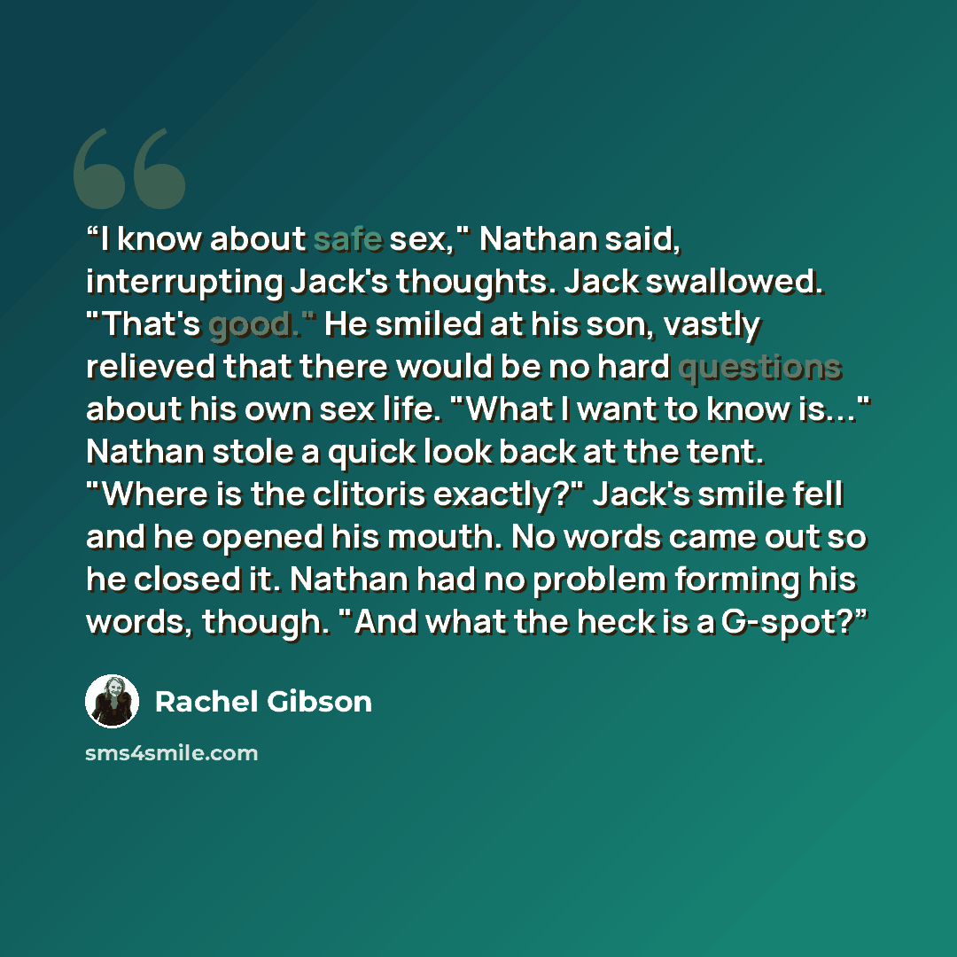 “I know about safe sex," Nathan said, interrupting Jack's thoughts. Jack swallowed. "That's good." He smiled at his son, vastly relieved that there would be no hard questions about his own sex life. "What I want to know is..." Nathan stole a quick look back at the tent. "Where is the clitoris…” quote by Rachel Gibson
