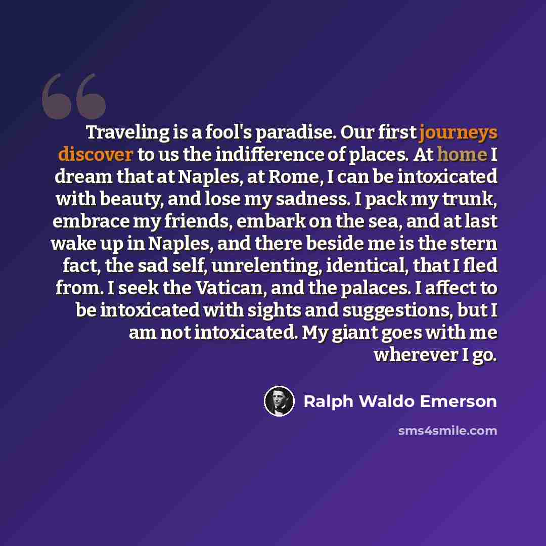 “Traveling is a fool's paradise. Our first journeys discover to us the indifference of places. At home I dream that at Naples, at Rome, I can be intoxicated with beauty, and lose my sadness. I pack my trunk, embrace my friends, embark on the sea, and at last wake up in Naples, and there beside me…” quote by Ralph Waldo Emerson
