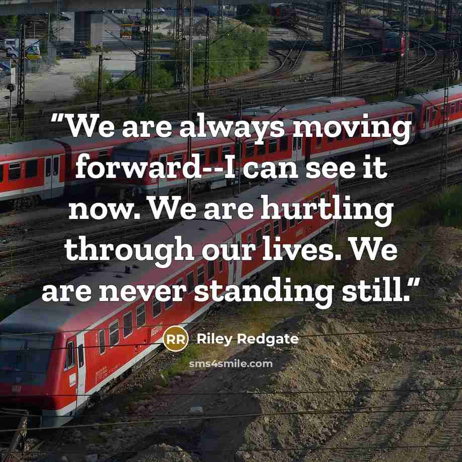“We are always moving forward--I can see it now. We are hurtling through our lives. We are never standing still.” quote by Riley Redgate