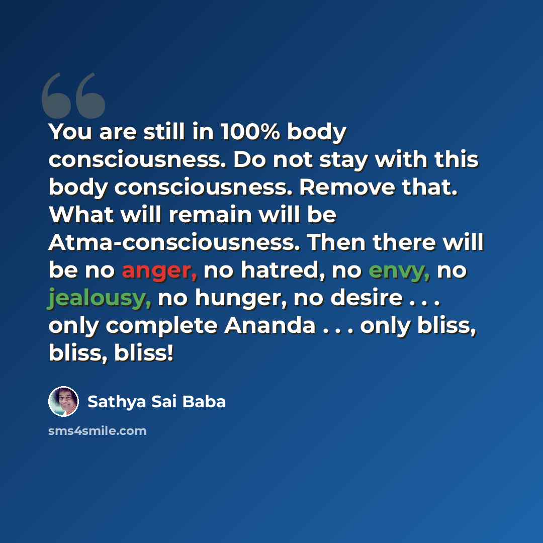 “You are still in 100% body con­sciousness. Do not stay with this body conscious­ness. Remove that. What will remain will be Atma-consciousness. Then there will be no anger, no ha­tred, no envy, no jealousy, no hunger, no desire . . . only complete Ananda . . . only bliss, bliss, bliss!” quote by Sathya Sai Baba