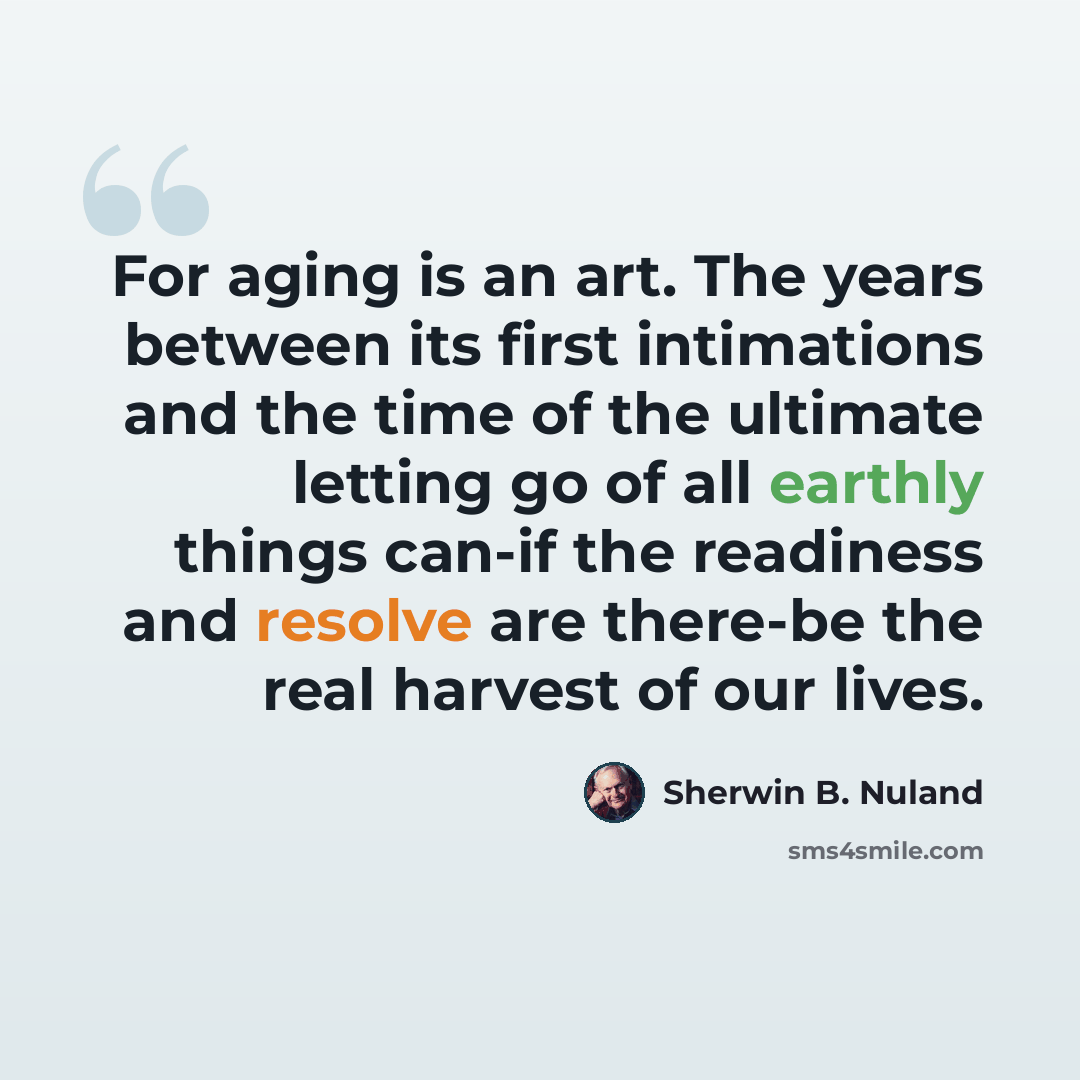 “For aging is an art. The years between its first intimations and the time of the ultimate letting go of all earthly things can-if the readiness and resolve are there-be the real harvest of our lives.” quote by Sherwin B. Nuland