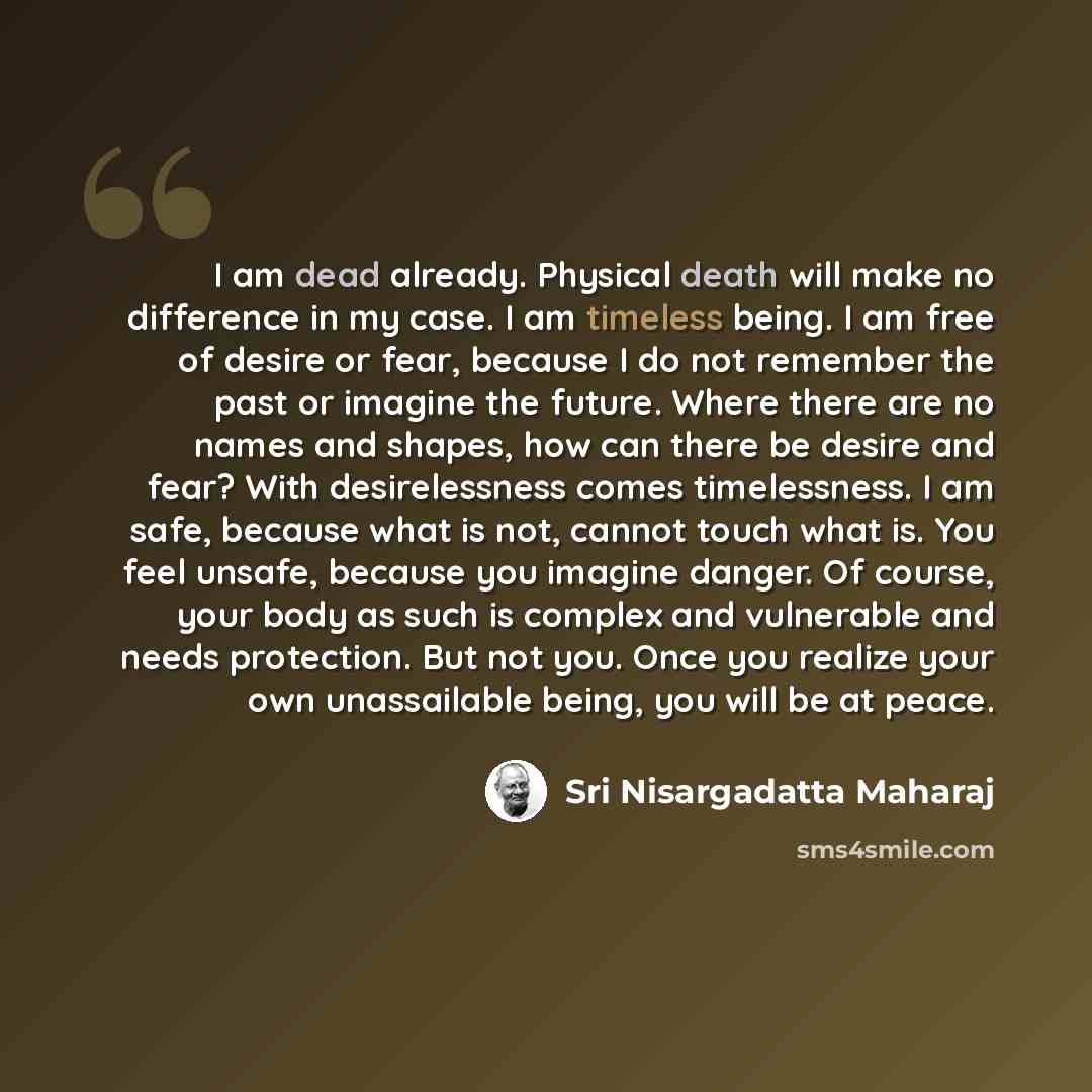 “I am dead already. Physical death will make no difference in my case. I am timeless being. I am free of desire or fear, because I do not remember the past or imagine the future. Where there are no names and shapes, how can there be desire and fear? With desirelessness comes timelessness. I am…” quote by Sri Nisargadatta Maharaj