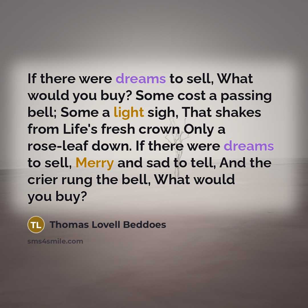 “If there were dreams to sell, What would you buy? Some cost a passing bell; Some a light sigh, That shakes from Life's fresh crown Only a rose-leaf down. If there were dreams to sell, Merry and sad to tell, And the crier rung the bell, What would you buy?” quote by Thomas Lovell Beddoes