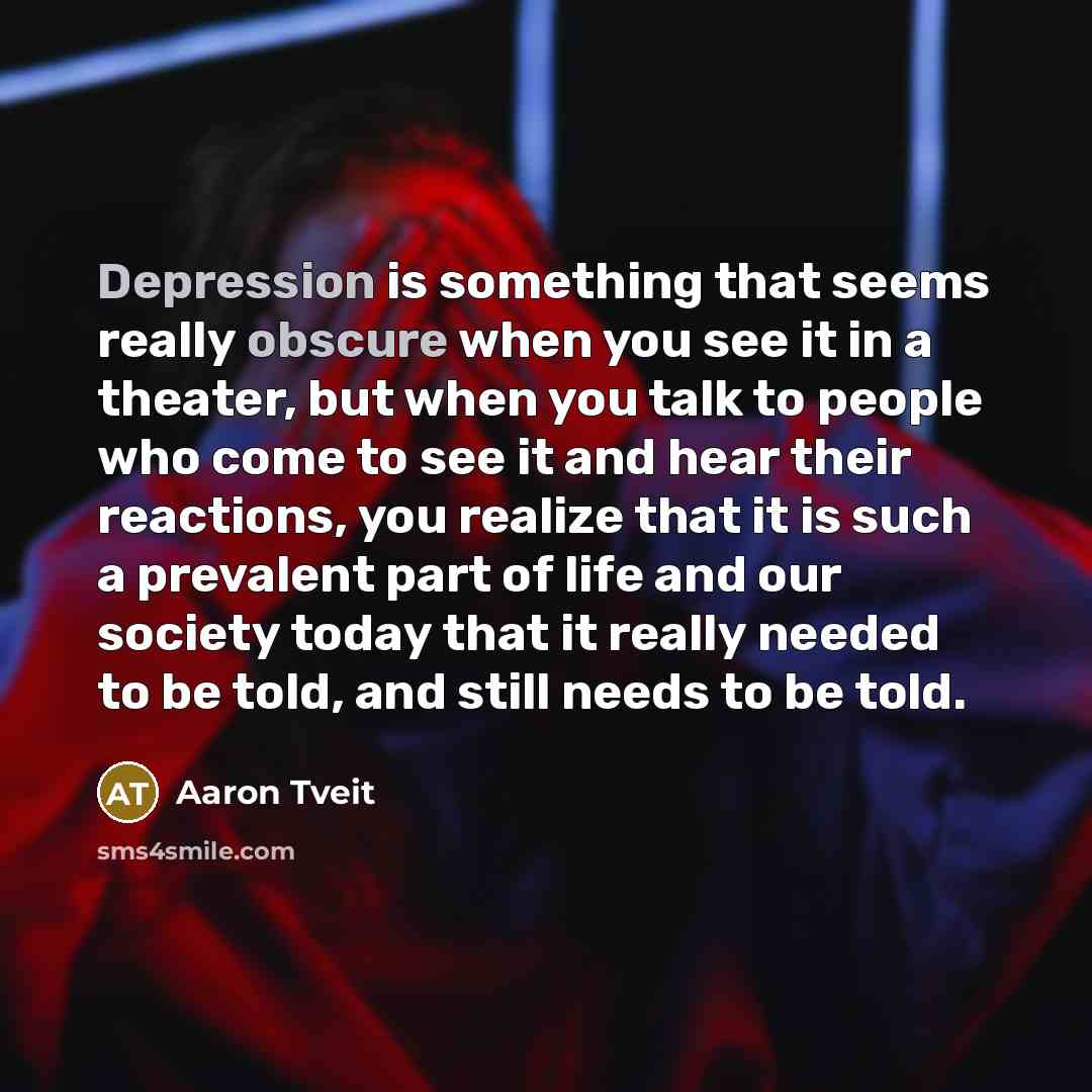“Depression is something that seems really obscure when you see it in a theater, but when you talk to people who come to see it and hear their reactions, you realize that it is such a prevalent part of life and our society today that it really needed to be told, and still needs to be told.” quote by Aaron Tveit