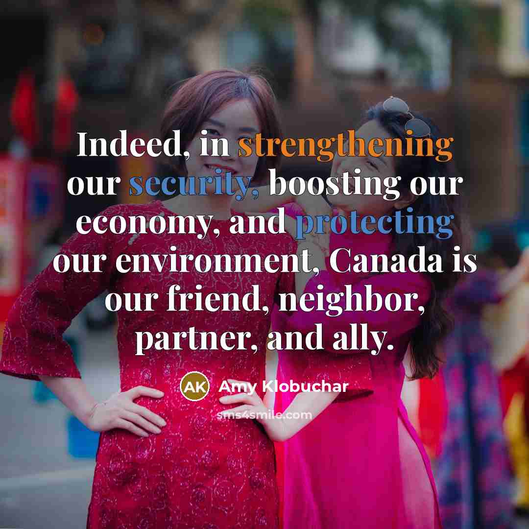 “Indeed, in strengthening our security, boosting our economy, and protecting our environment, Canada is our friend, neighbor, partner, and ally.” quote by Amy Klobuchar