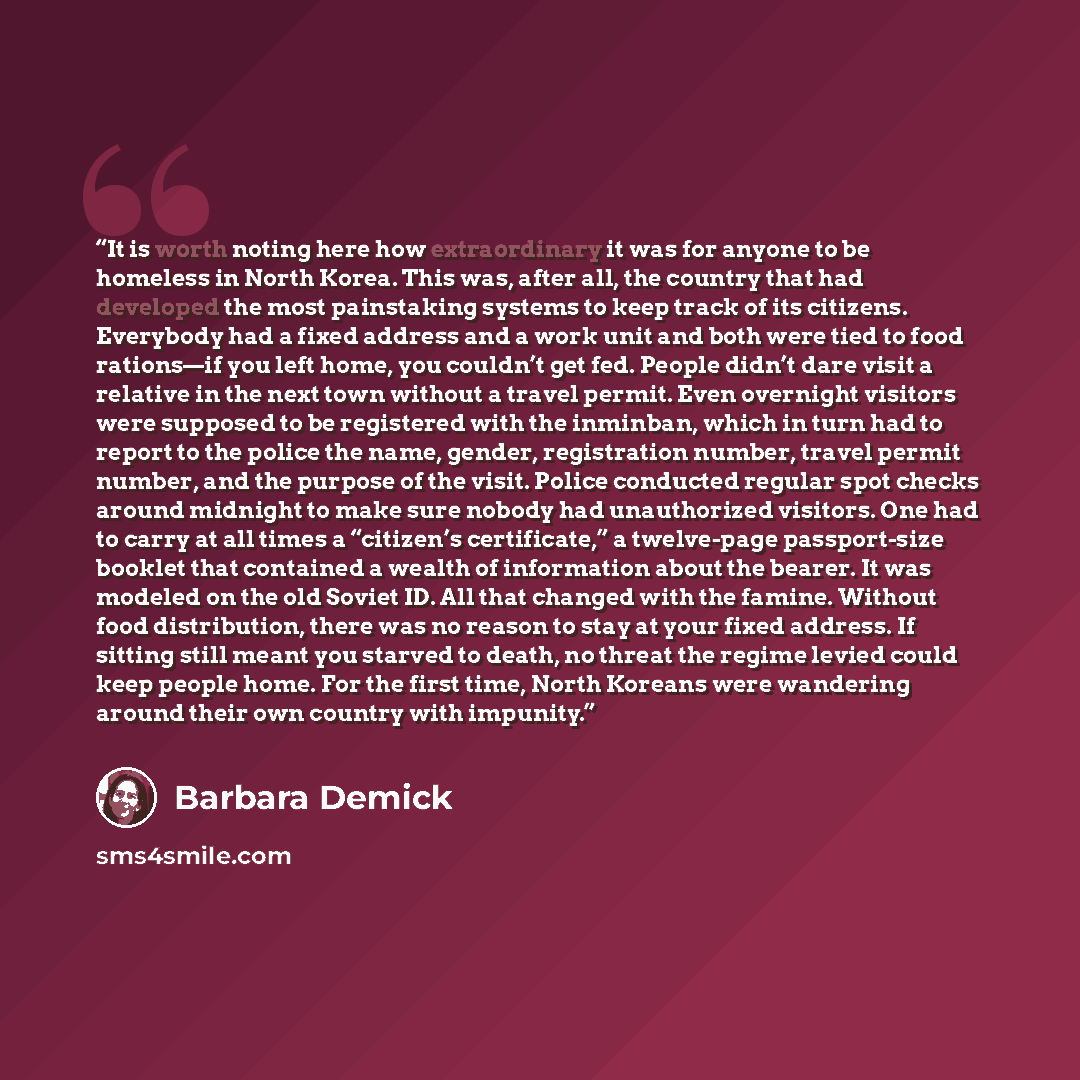 “It is worth noting here how extraordinary it was for anyone to be homeless in North Korea. This was, after all, the country that had developed the most painstaking systems to keep track of its citizens. Everybody had a fixed address and a work unit and both were tied to food rations—if you left…” quote by Barbara Demick