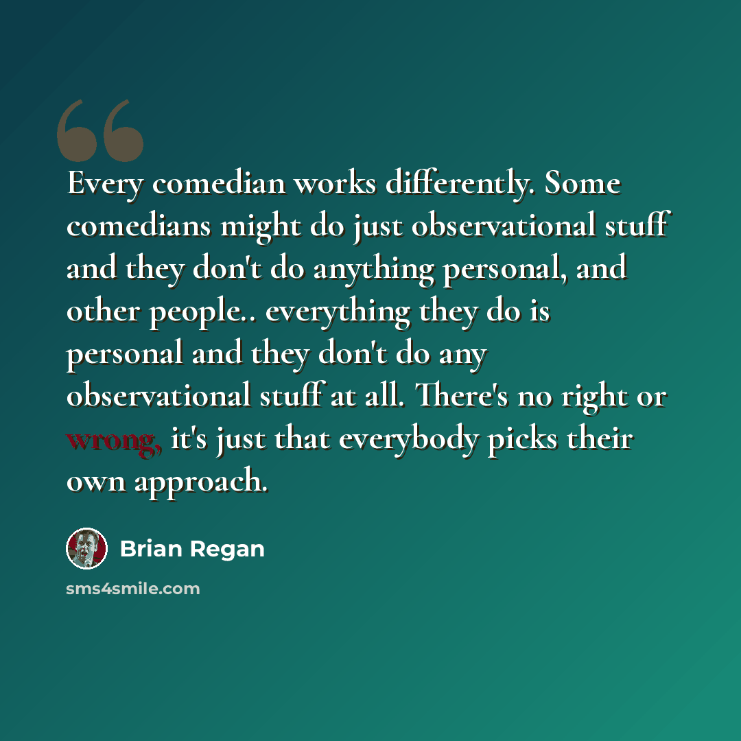 “Every comedian works differently. Some comedians might do just observational stuff and they don't do anything personal, and other people.. everything they do is personal and they don't do any observational stuff at all. There's no right or wrong, it's just that everybody picks their own approach.” quote by Brian Regan