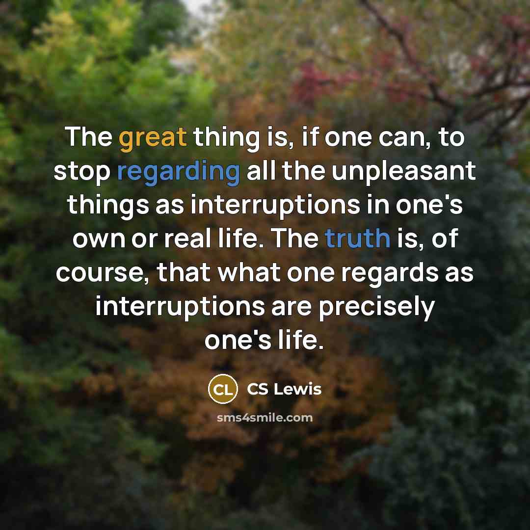 “The great thing is, if one can, to stop regarding all the unpleasant things as interruptions in one's own or real life. The truth is, of course, that what one regards as interruptions are precisely one's life.” quote by CS Lewis