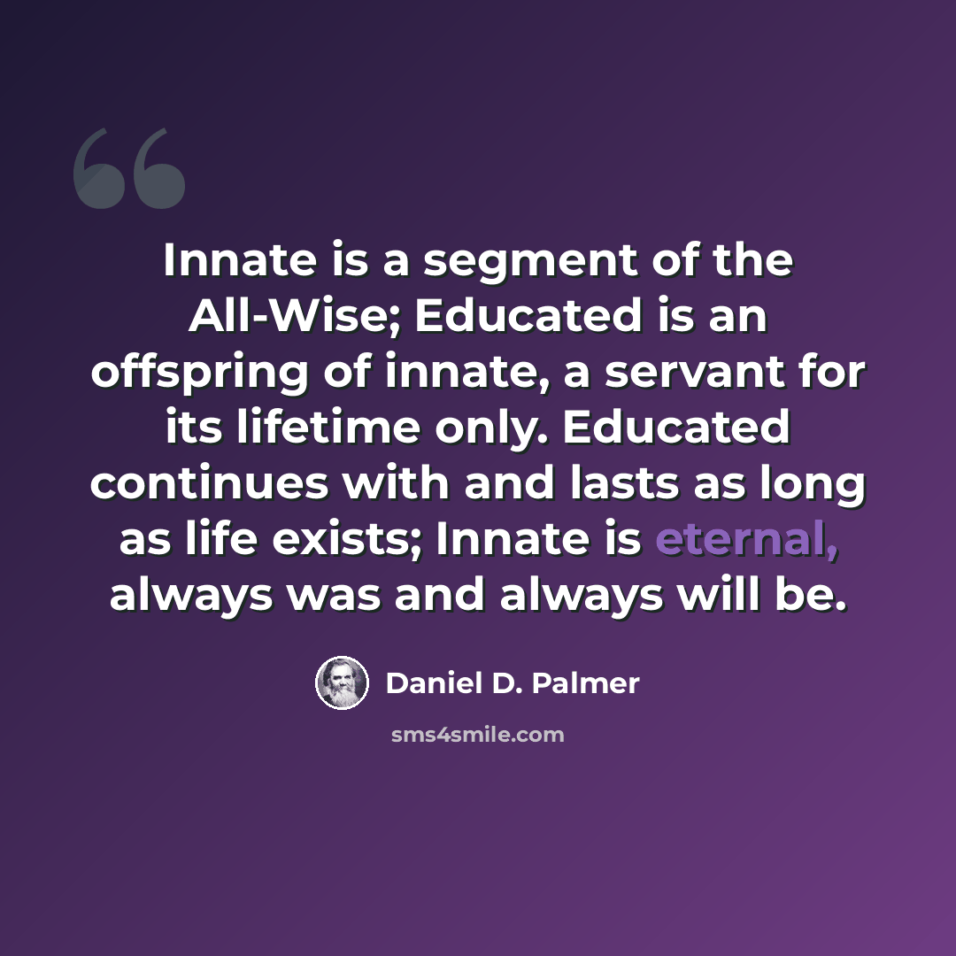 “Innate is a segment of the All-Wise; Educated is an offspring of innate, a servant for its lifetime only. Educated continues with and lasts as long as life exists; Innate is eternal, always was and always will be.” quote by Daniel D. Palmer