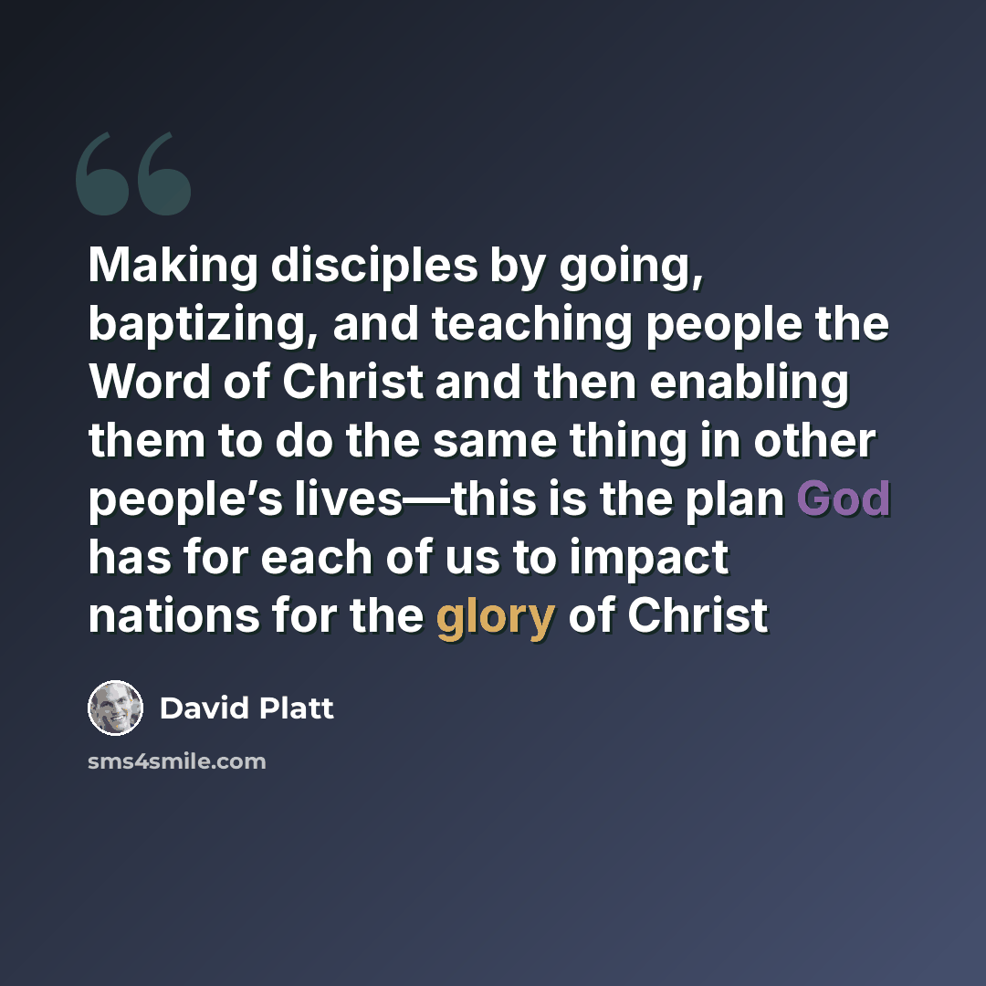 “Making disciples by going, baptizing, and teaching people the Word of Christ and then enabling them to do the same thing in other people’s lives—this is the plan God has for each of us to impact nations for the glory of Christ” quote by David Platt