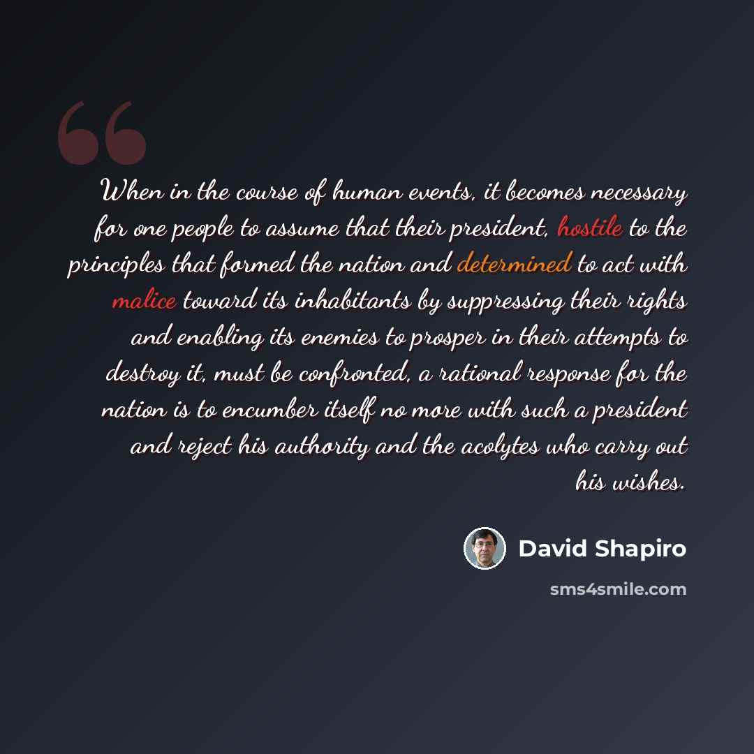 “When in the course of human events, it becomes necessary for one people to assume that their president, hostile to the principles that formed the nation and determined to act with malice toward its inhabitants by suppressing their rights and enabling its enemies to prosper in their attempts to…” quote by David Shapiro