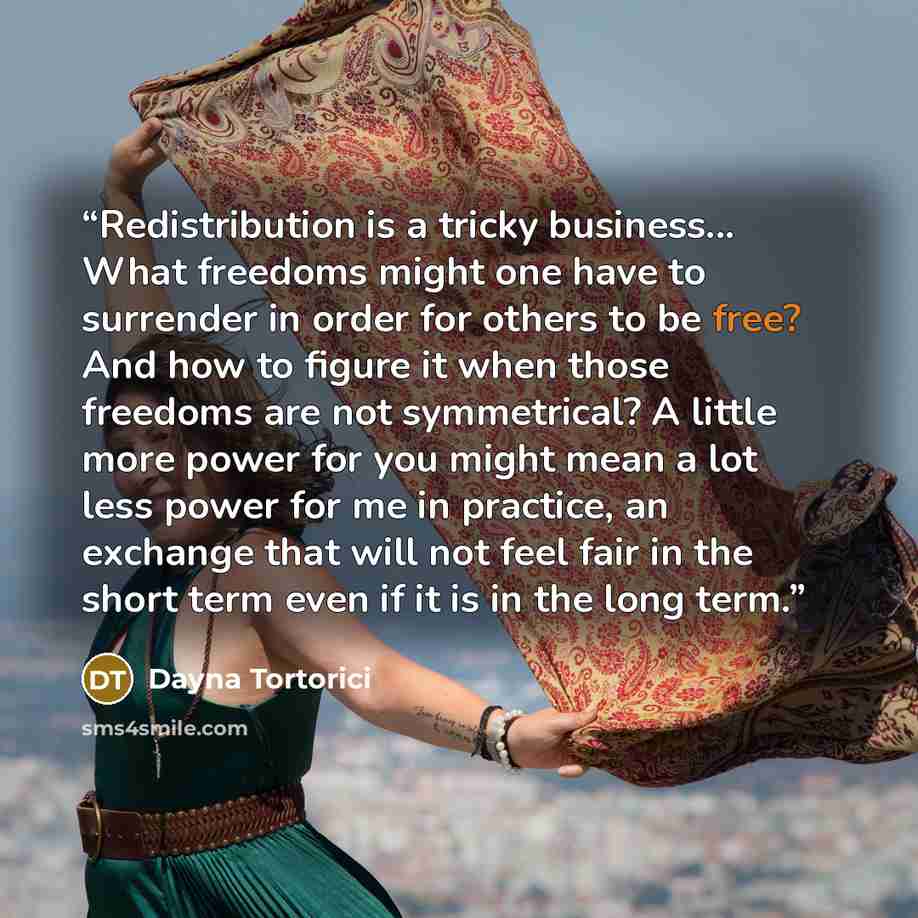 “Redistribution is a tricky business... What freedoms might one have to surrender in order for others to be free? And how to figure it when those freedoms are not symmetrical? A little more power for you might mean a lot less power for me in practice, an exchange that will not feel fair in the…” quote by Dayna Tortorici