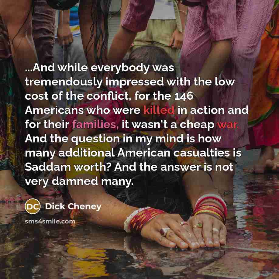 “...And while everybody was tremendously impressed with the low cost of the conflict, for the 146 Americans who were killed in action and for their families, it wasn't a cheap war. And the question in my mind is how many additional American casualties is Saddam worth? And the answer is not very…” quote by Dick Cheney