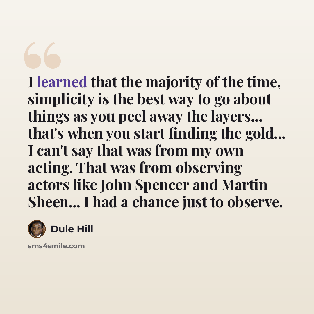 “I learned that the majority of the time, simplicity is the best way to go about things as you peel away the layers... that's when you start finding the gold... I can't say that was from my own acting. That was from observing actors like John Spencer and Martin Sheen... I had a chance just to…” quote by Dule Hill