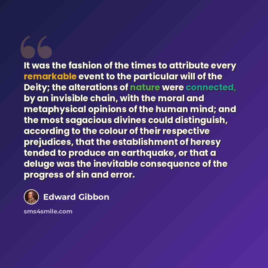 “It was the fashion of the times to attribute every remarkable event to the particular will of the Deity; the alterations of nature were connected, by an invisible chain, with the moral and metaphysical opinions of the human mind; and the most sagacious divines could distinguish, according to the…” quote by Edward Gibbon