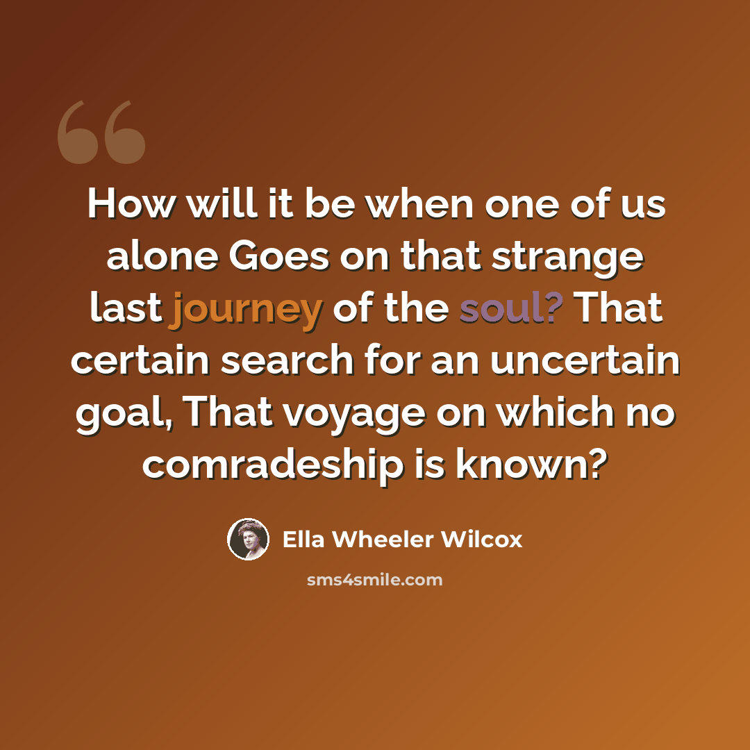 “How will it be when one of us alone Goes on that strange last journey of the soul? That certain search for an uncertain goal, That voyage on which no comradeship is known?” quote by Ella Wheeler Wilcox