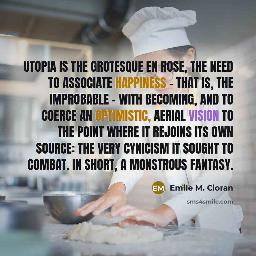 “Utopia is the grotesque en rose, the need to associate happiness - that is, the improbable - with becoming, and to coerce an optimistic, aerial vision to the point where it rejoins its own source: the very cynicism it sought to combat. In short, a monstrous fantasy.” quote by Emile M. Cioran