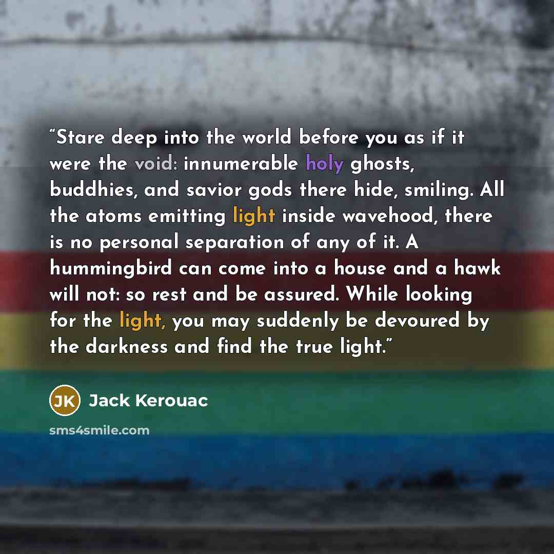 “Stare deep into the world before you as if it were the void: innumerable holy ghosts, buddhies, and savior gods there hide, smiling. All the atoms emitting light inside wavehood, there is no personal separation of any of it. A hummingbird can come into a house and a hawk will not: so rest and be…” quote by Jack Kerouac
