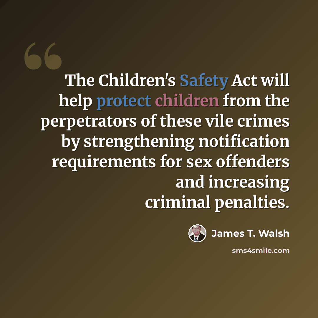 “The Children's Safety Act will help protect children from the perpetrators of these vile crimes by strengthening notification requirements for sex offenders and increasing criminal penalties.” quote by James T. Walsh