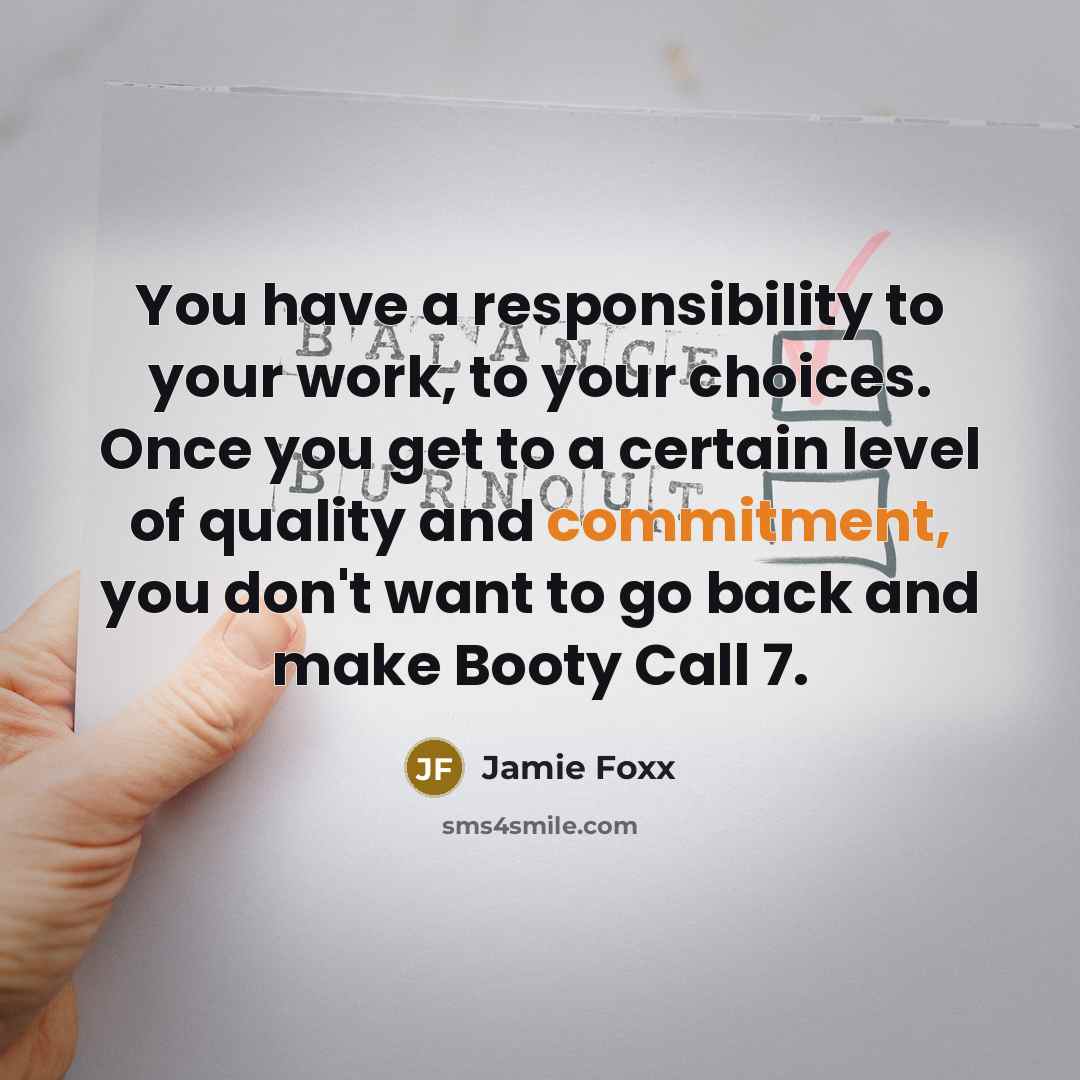 “You have a responsibility to your work, to your choices. Once you get to a certain level of quality and commitment, you don't want to go back and make Booty Call 7.” quote by Jamie Foxx