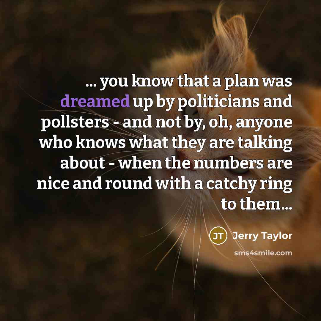 “... you know that a plan was dreamed up by politicians and pollsters - and not by, oh, anyone who knows what they are talking about - when the numbers are nice and round with a catchy ring to them...” quote by Jerry Taylor