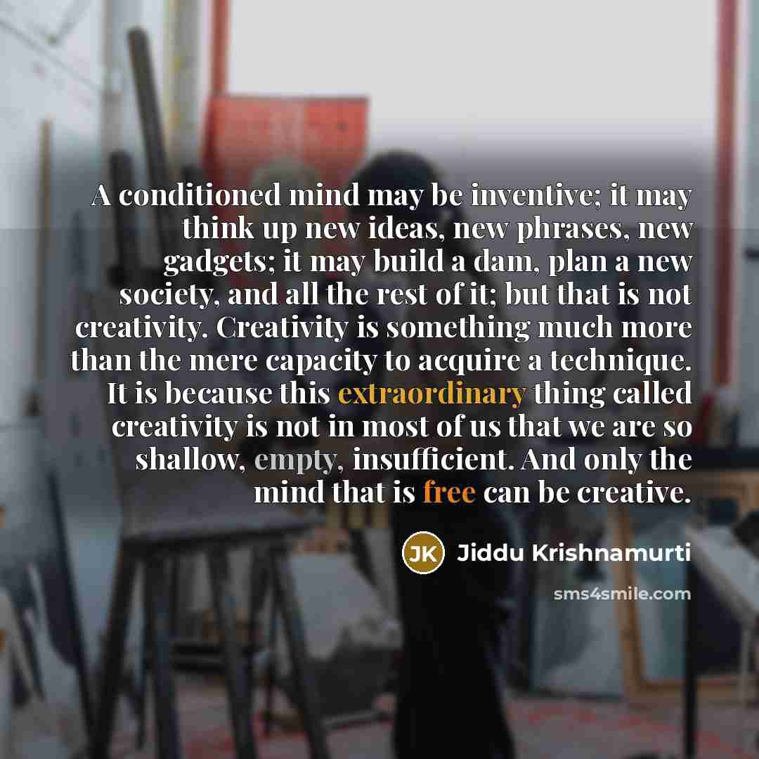 “A conditioned mind may be inventive; it may think up new ideas, new phrases, new gadgets; it may build a dam, plan a new society, and all the rest of it; but that is not creativity. Creativity is something much more than the mere capacity to acquire a technique. It is because this extraordinary…” quote by Jiddu Krishnamurti