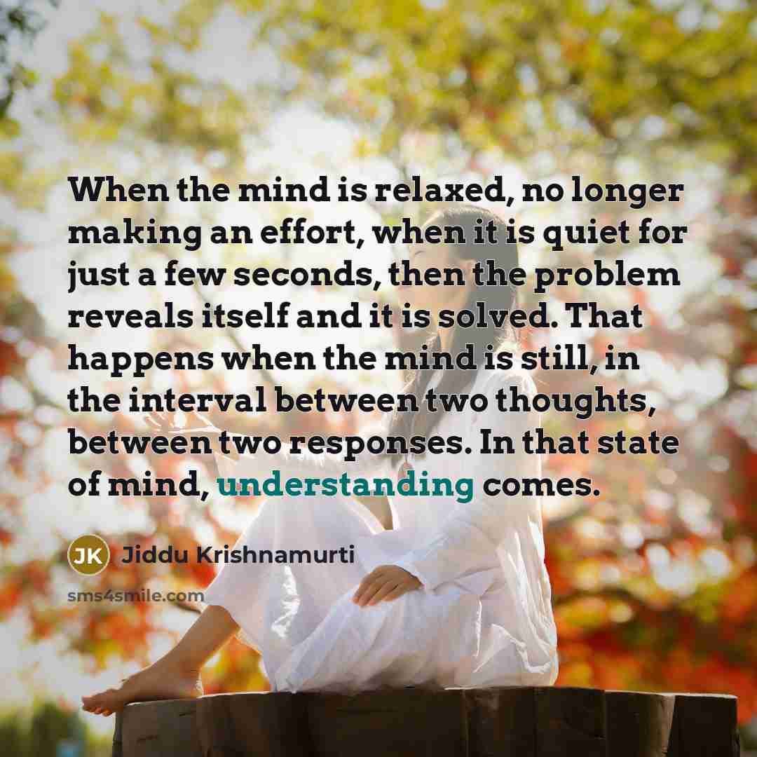 “When the mind is relaxed, no longer making an effort, when it is quiet for just a few seconds, then the problem reveals itself and it is solved. That happens when the mind is still, in the interval between two thoughts, between two responses. In that state of mind, understanding comes.” quote by Jiddu Krishnamurti