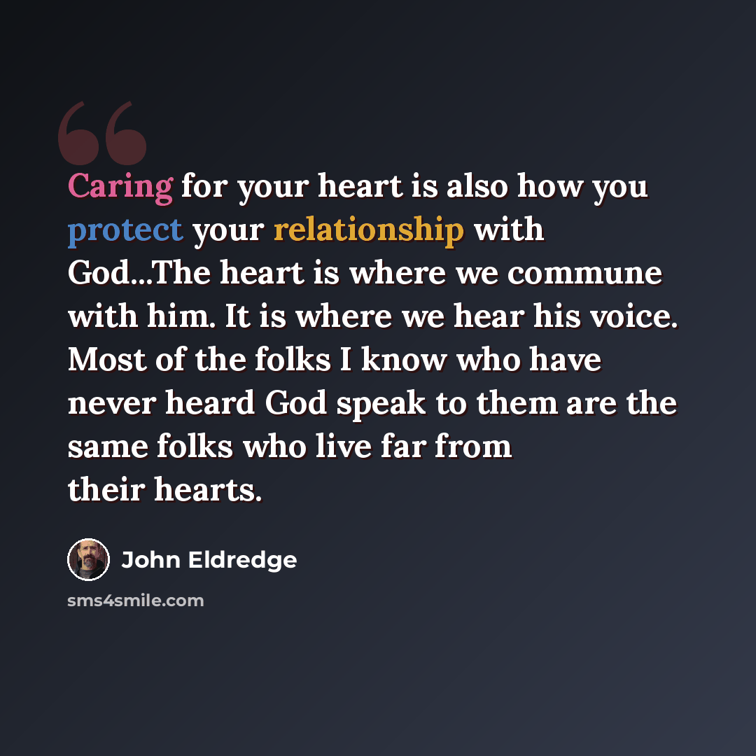 “Caring for your heart is also how you protect your relationship with God...The heart is where we commune with him. It is where we hear his voice. Most of the folks I know who have never heard God speak to them are the same folks who live far from their hearts.” quote by John Eldredge